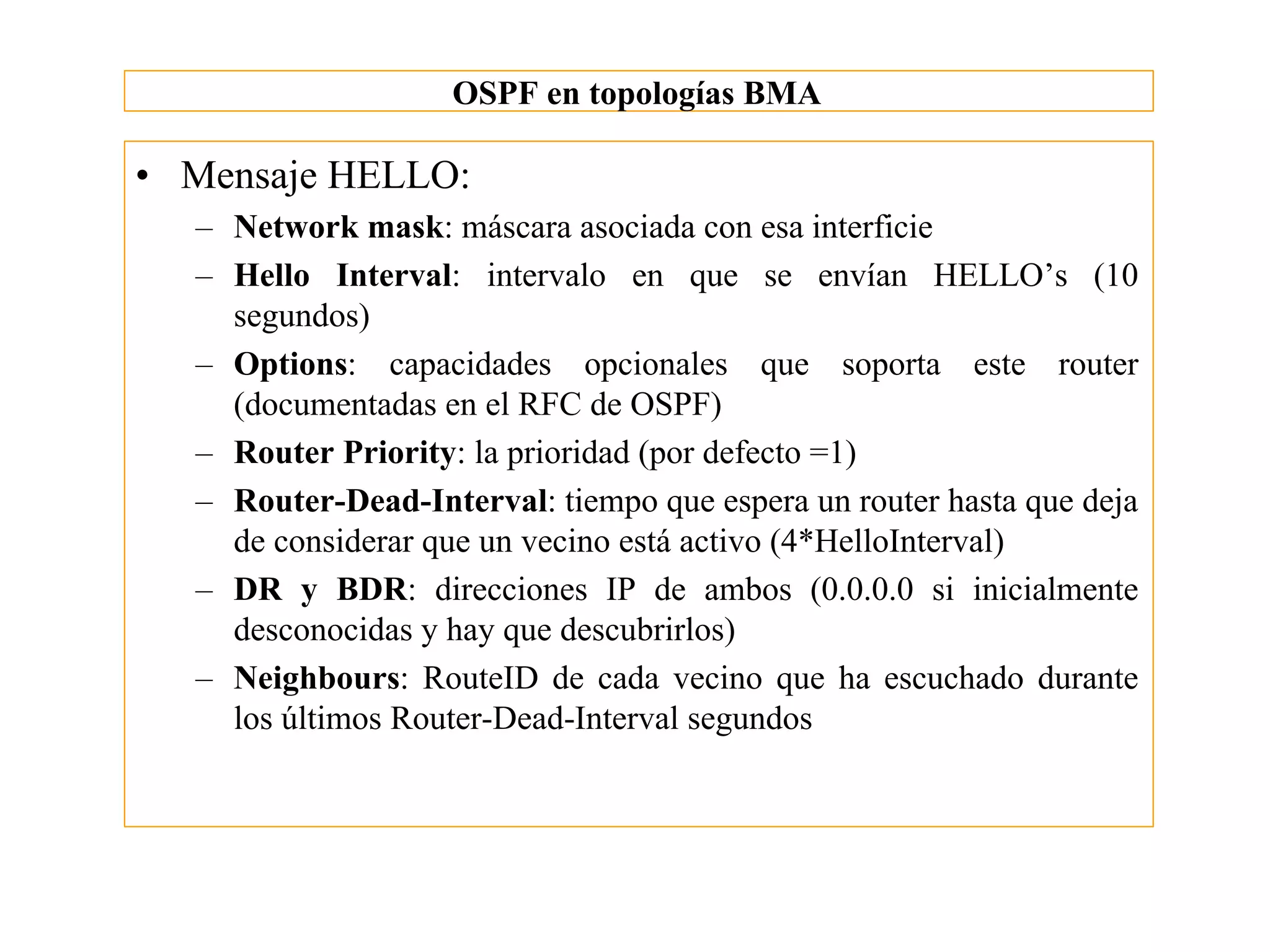 OSPF en topologías BMA

• Mensaje HELLO:
  – Network mask: máscara asociada con esa interficie
  – Hello Interval: intervalo en que se envían HELLO’s (10
    segundos)
  – Options: capacidades opcionales que soporta este router
    (documentadas en el RFC de OSPF)
  – Router Priority: la prioridad (por defecto =1)
  – Router-Dead-Interval: tiempo que espera un router hasta que deja
    de considerar que un vecino está activo (4*HelloInterval)
  – DR y BDR: direcciones IP de ambos (0.0.0.0 si inicialmente
    desconocidas y hay que descubrirlos)
  – Neighbours: RouteID de cada vecino que ha escuchado durante
    los últimos Router-Dead-Interval segundos
 