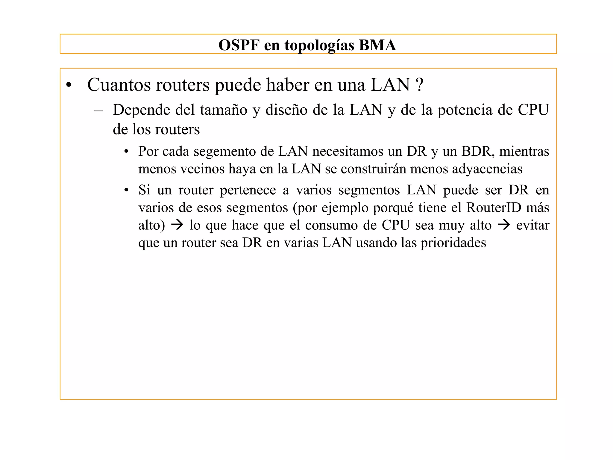 OSPF en topologías BMA

• Cuantos routers puede haber en una LAN ?
   – Depende del tamaño y diseño de la LAN y de la potencia de CPU
     de los routers
       • Por cada segemento de LAN necesitamos un DR y un BDR, mientras
         menos vecinos haya en la LAN se construirán menos adyacencias
       • Si un router pertenece a varios segmentos LAN puede ser DR en
         varios de esos segmentos (por ejemplo porqué tiene el RouterID más
         alto) à lo que hace que el consumo de CPU sea muy alto à evitar
         que un router sea DR en varias LAN usando las prioridades
 