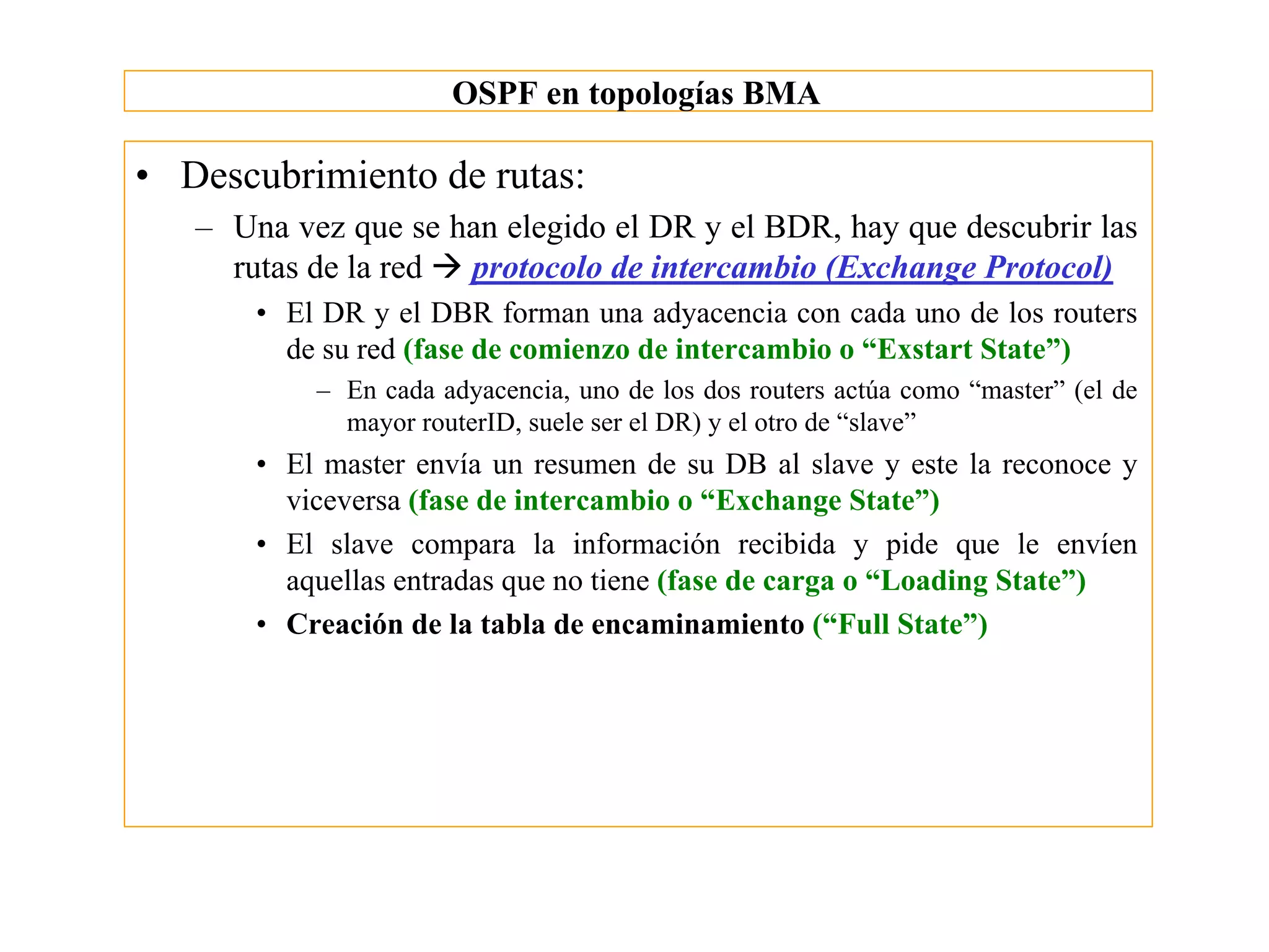 OSPF en topologías BMA

• Descubrimiento de rutas:
   – Una vez que se han elegido el DR y el BDR, hay que descubrir las
     rutas de la red à protocolo de intercambio (Exchange Protocol)
       • El DR y el DBR forman una adyacencia con cada uno de los routers
         de su red (fase de comienzo de intercambio o “Exstart State”)
           – En cada adyacencia, uno de los dos routers actúa como “master” (el de
             mayor routerID, suele ser el DR) y el otro de “slave”
       • El master envía un resumen de su DB al slave y este la reconoce y
         viceversa (fase de intercambio o “Exchange State”)
       • El slave compara la información recibida y pide que le envíen
         aquellas entradas que no tiene (fase de carga o “Loading State”)
       • Creación de la tabla de encaminamiento (“Full State”)
 