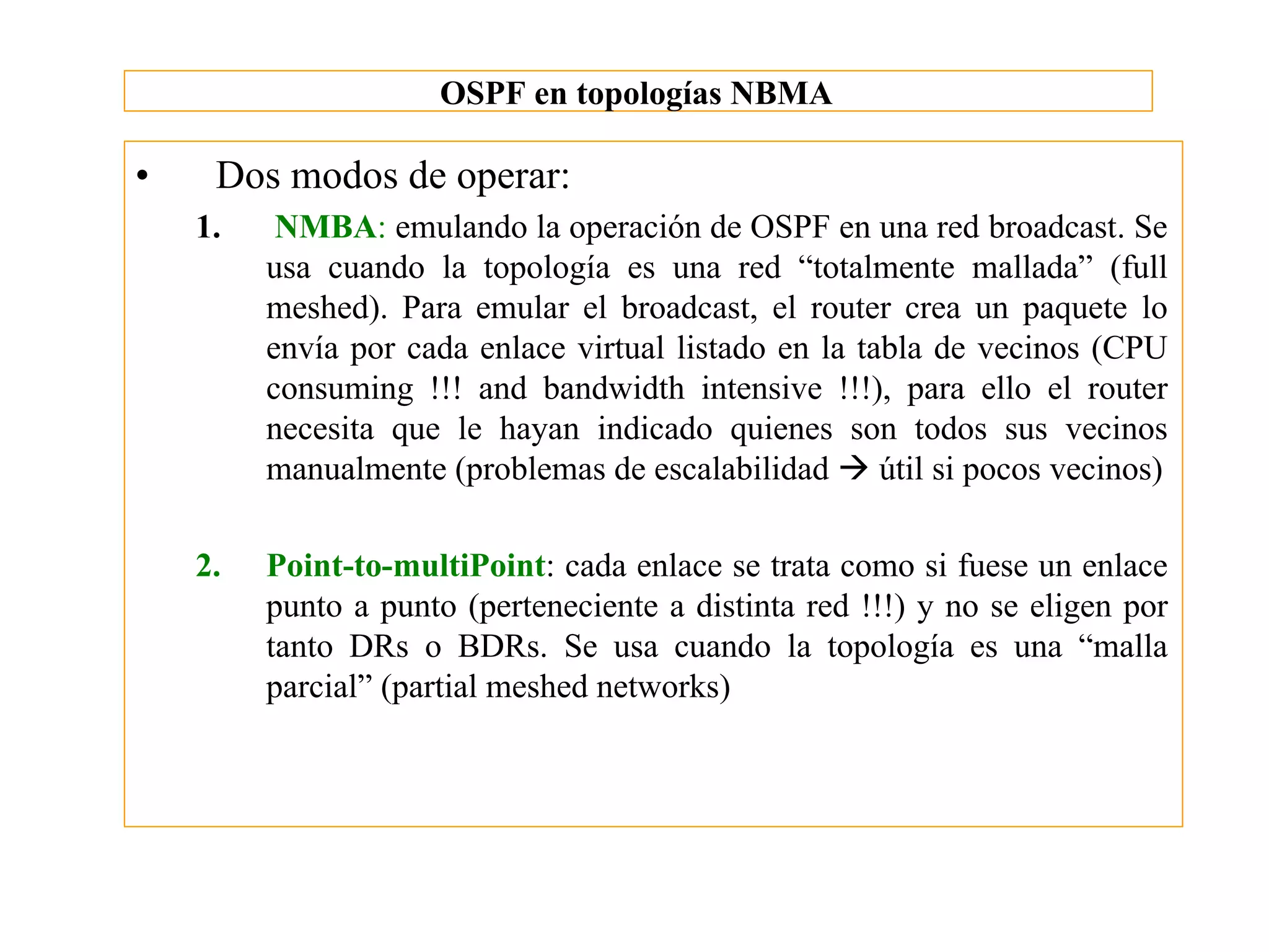OSPF en topologías NBMA

•    Dos modos de operar:
    1.    NMBA: emulando la operación de OSPF en una red broadcast. Se
         usa cuando la topología es una red “totalmente mallada” (full
         meshed). Para emular el broadcast, el router crea un paquete lo
         envía por cada enlace virtual listado en la tabla de vecinos (CPU
         consuming !!! and bandwidth intensive !!!), para ello el router
         necesita que le hayan indicado quienes son todos sus vecinos
         manualmente (problemas de escalabilidad à útil si pocos vecinos)

    2.   Point-to-multiPoint: cada enlace se trata como si fuese un enlace
         punto a punto (perteneciente a distinta red !!!) y no se eligen por
         tanto DRs o BDRs. Se usa cuando la topología es una “malla
         parcial” (partial meshed networks)
 