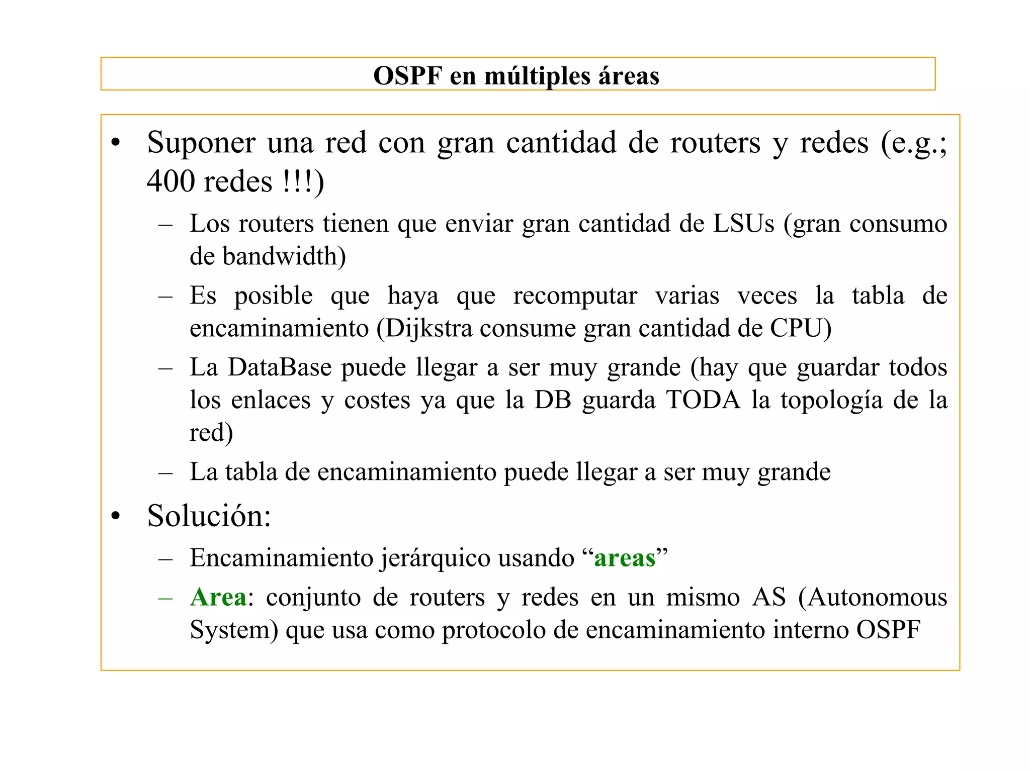 OSPF en múltiples áreas

• Suponer una red con gran cantidad de routers y redes (e.g.;
  400 redes !!!)
   – Los routers tienen que enviar gran cantidad de LSUs (gran consumo
     de bandwidth)
   – Es posible que haya que recomputar varias veces la tabla de
     encaminamiento (Dijkstra consume gran cantidad de CPU)
   – La DataBase puede llegar a ser muy grande (hay que guardar todos
     los enlaces y costes ya que la DB guarda TODA la topología de la
     red)
   – La tabla de encaminamiento puede llegar a ser muy grande
• Solución:
   – Encaminamiento jerárquico usando “areas”
   – Area: conjunto de routers y redes en un mismo AS (Autonomous
     System) que usa como protocolo de encaminamiento interno OSPF
 