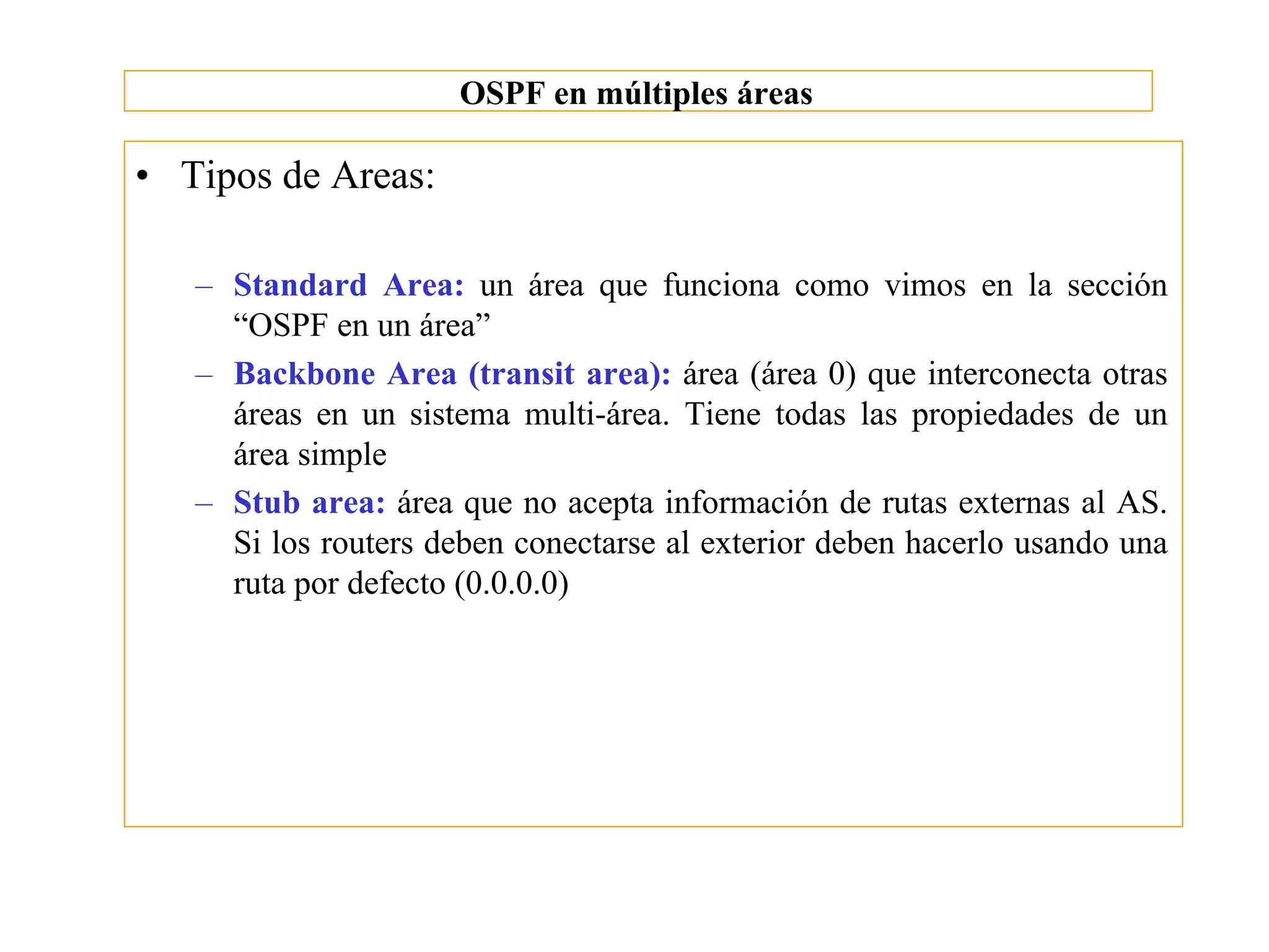 OSPF en múltiples áreas

• Tipos de Areas:

   – Standard Area: un área que funciona como vimos en la sección
     “OSPF en un área”
   – Backbone Area (transit area): área (área 0) que interconecta otras
     áreas en un sistema multi-área. Tiene todas las propiedades de un
     área simple
   – Stub area: área que no acepta información de rutas externas al AS.
     Si los routers deben conectarse al exterior deben hacerlo usando una
     ruta por defecto (0.0.0.0)
 