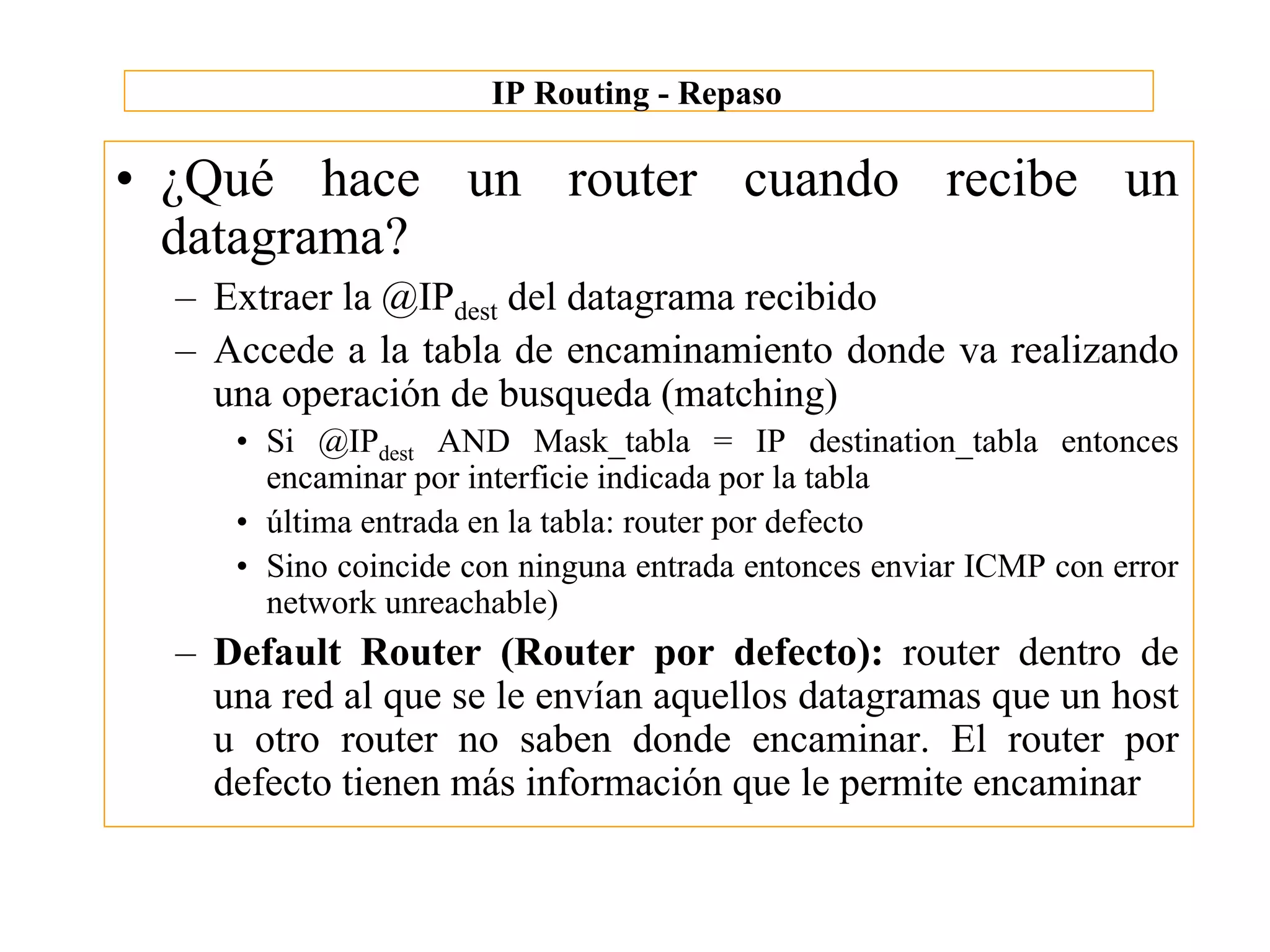IP Routing - Repaso

• ¿Qué hace un router cuando recibe un
  datagrama?
  – Extraer la @IPdest del datagrama recibido
  – Accede a la tabla de encaminamiento donde va realizando
    una operación de busqueda (matching)
     • Si @IPdest AND Mask_tabla = IP destination_tabla entonces
       encaminar por interficie indicada por la tabla
     • última entrada en la tabla: router por defecto
     • Sino coincide con ninguna entrada entonces enviar ICMP con error
       network unreachable)
  – Default Router (Router por defecto): router dentro de
    una red al que se le envían aquellos datagramas que un host
    u otro router no saben donde encaminar. El router por
    defecto tienen más información que le permite encaminar
 