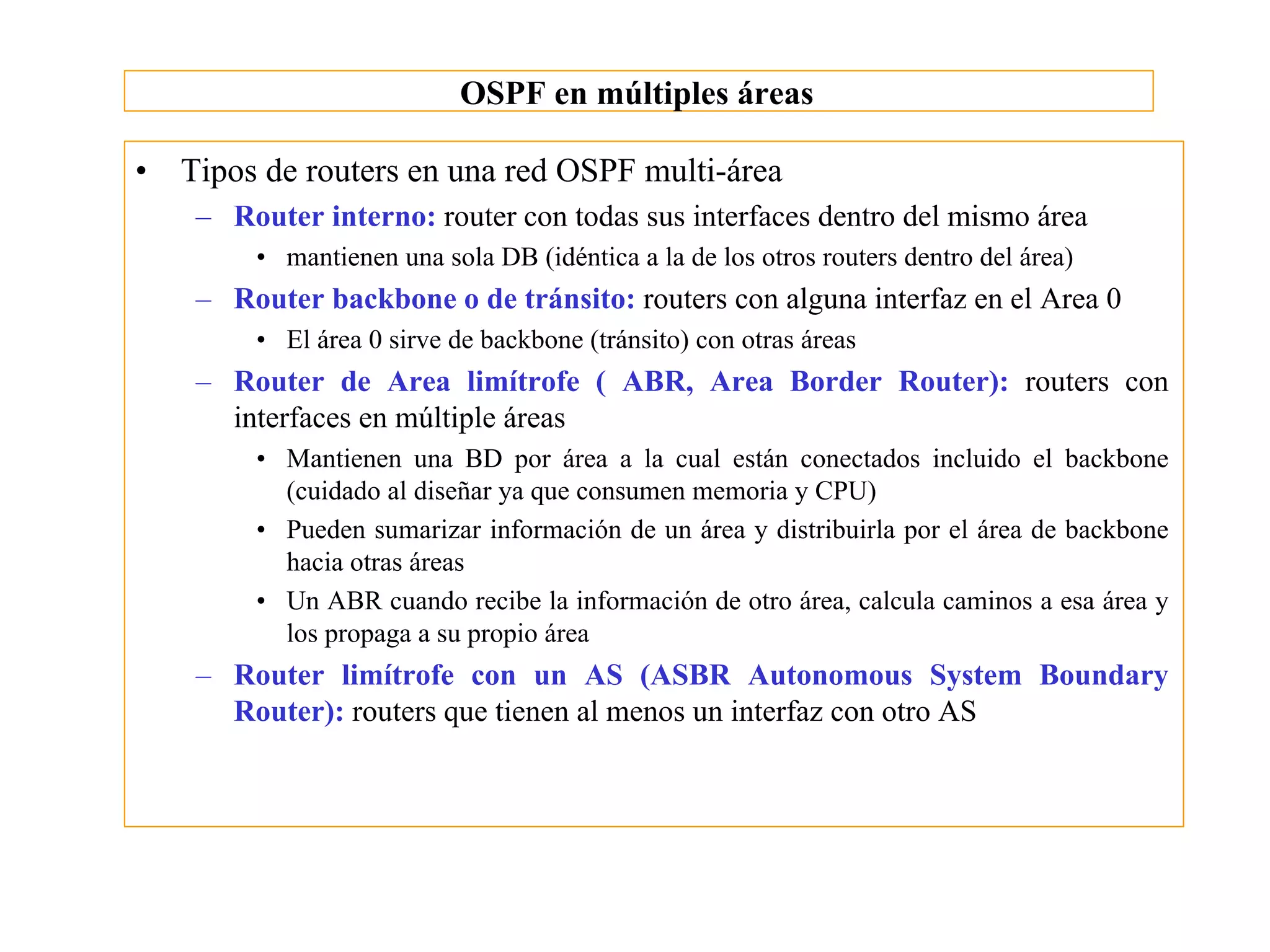 OSPF en múltiples áreas

•   Tipos de routers en una red OSPF multi-área
     – Router interno: router con todas sus interfaces dentro del mismo área
         • mantienen una sola DB (idéntica a la de los otros routers dentro del área)
     – Router backbone o de tránsito: routers con alguna interfaz en el Area 0
         • El área 0 sirve de backbone (tránsito) con otras áreas
     – Router de Area limítrofe ( ABR, Area Border Router): routers con
       interfaces en múltiple áreas
         • Mantienen una BD por área a la cual están conectados incluido el backbone
           (cuidado al diseñar ya que consumen memoria y CPU)
         • Pueden sumarizar información de un área y distribuirla por el área de backbone
           hacia otras áreas
         • Un ABR cuando recibe la información de otro área, calcula caminos a esa área y
           los propaga a su propio área
     – Router limítrofe con un AS (ASBR Autonomous System Boundary
       Router): routers que tienen al menos un interfaz con otro AS
 