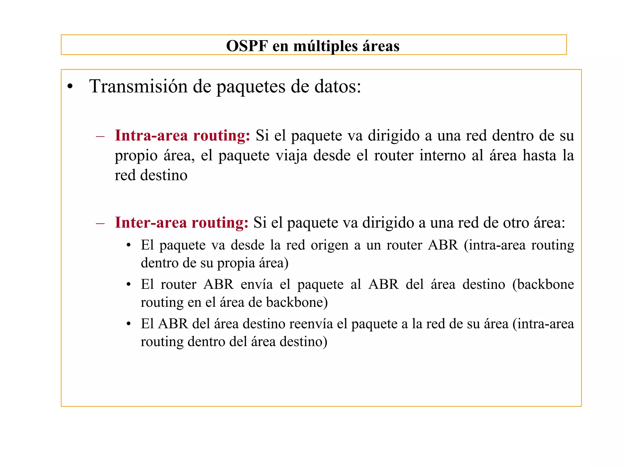OSPF en múltiples áreas

• Transmisión de paquetes de datos:

   – Intra-area routing: Si el paquete va dirigido a una red dentro de su
     propio área, el paquete viaja desde el router interno al área hasta la
     red destino

   – Inter-area routing: Si el paquete va dirigido a una red de otro área:
       • El paquete va desde la red origen a un router ABR (intra-area routing
         dentro de su propia área)
       • El router ABR envía el paquete al ABR del área destino (backbone
         routing en el área de backbone)
       • El ABR del área destino reenvía el paquete a la red de su área (intra-area
         routing dentro del área destino)
 