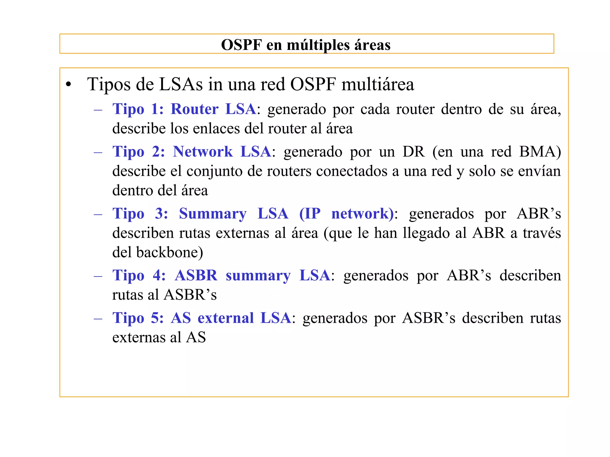 OSPF en múltiples áreas

• Tipos de LSAs in una red OSPF multiárea
   – Tipo 1: Router LSA: generado por cada router dentro de su área,
     describe los enlaces del router al área
   – Tipo 2: Network LSA: generado por un DR (en una red BMA)
     describe el conjunto de routers conectados a una red y solo se envían
     dentro del área
   – Tipo 3: Summary LSA (IP network): generados por ABR’s
     describen rutas externas al área (que le han llegado al ABR a través
     del backbone)
   – Tipo 4: ASBR summary LSA: generados por ABR’s describen
     rutas al ASBR’s
   – Tipo 5: AS external LSA: generados por ASBR’s describen rutas
     externas al AS
 