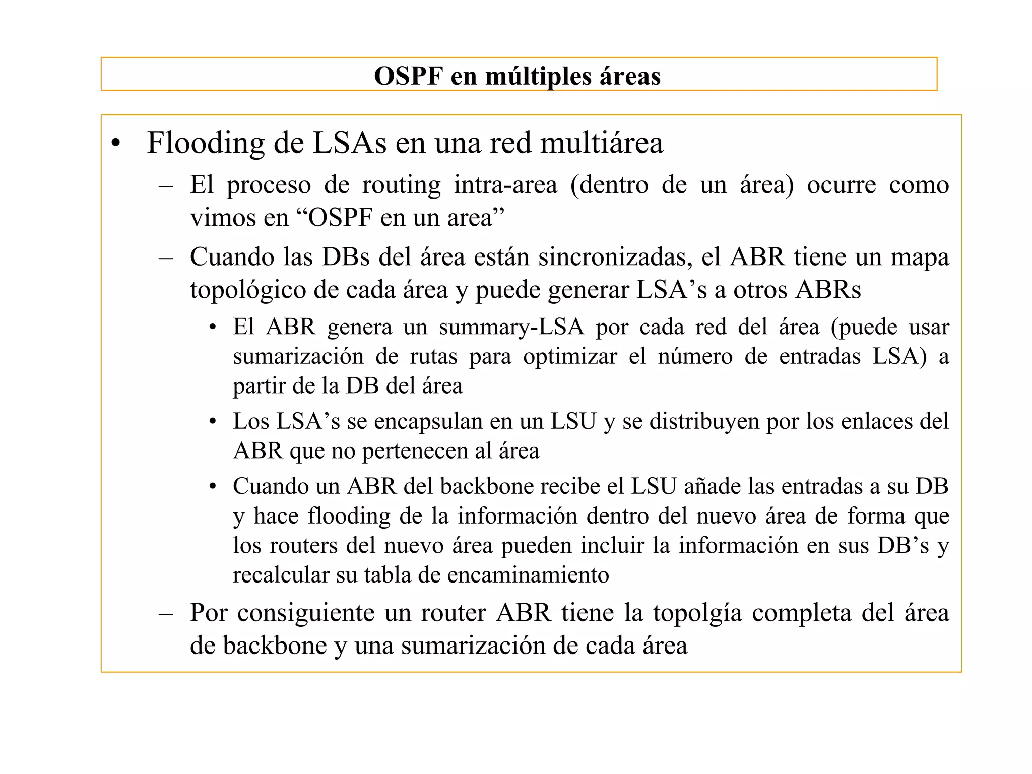 OSPF en múltiples áreas

• Flooding de LSAs en una red multiárea
   – El proceso de routing intra-area (dentro de un área) ocurre como
     vimos en “OSPF en un area”
   – Cuando las DBs del área están sincronizadas, el ABR tiene un mapa
     topológico de cada área y puede generar LSA’s a otros ABRs
       • El ABR genera un summary-LSA por cada red del área (puede usar
         sumarización de rutas para optimizar el número de entradas LSA) a
         partir de la DB del área
       • Los LSA’s se encapsulan en un LSU y se distribuyen por los enlaces del
         ABR que no pertenecen al área
       • Cuando un ABR del backbone recibe el LSU añade las entradas a su DB
         y hace flooding de la información dentro del nuevo área de forma que
         los routers del nuevo área pueden incluir la información en sus DB’s y
         recalcular su tabla de encaminamiento
   – Por consiguiente un router ABR tiene la topolgía completa del área
     de backbone y una sumarización de cada área
 