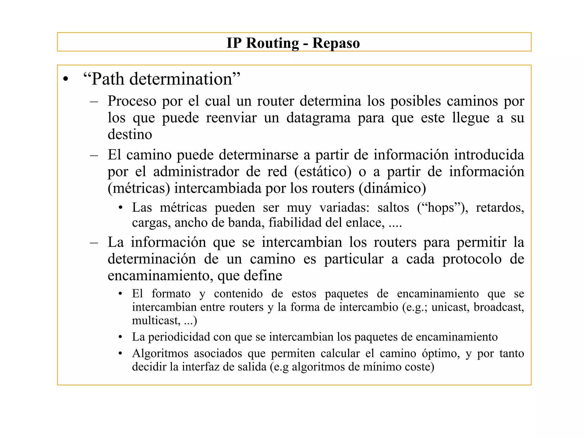 IP Routing - Repaso

• “Path determination”
   – Proceso por el cual un router determina los posibles caminos por
     los que puede reenviar un datagrama para que este llegue a su
     destino
   – El camino puede determinarse a partir de información introducida
     por el administrador de red (estático) o a partir de información
     (métricas) intercambiada por los routers (dinámico)
       • Las métricas pueden ser muy variadas: saltos (“hops”), retardos,
         cargas, ancho de banda, fiabilidad del enlace, ....
   – La información que se intercambian los routers para permitir la
     determinación de un camino es particular a cada protocolo de
     encaminamiento, que define
       • El formato y contenido de estos paquetes de encaminamiento que se
         intercambian entre routers y la forma de intercambio (e.g.; unicast, broadcast,
         multicast, ...)
       • La periodicidad con que se intercambian los paquetes de encaminamiento
       • Algoritmos asociados que permiten calcular el camino óptimo, y por tanto
         decidir la interfaz de salida (e.g algoritmos de mínimo coste)
 