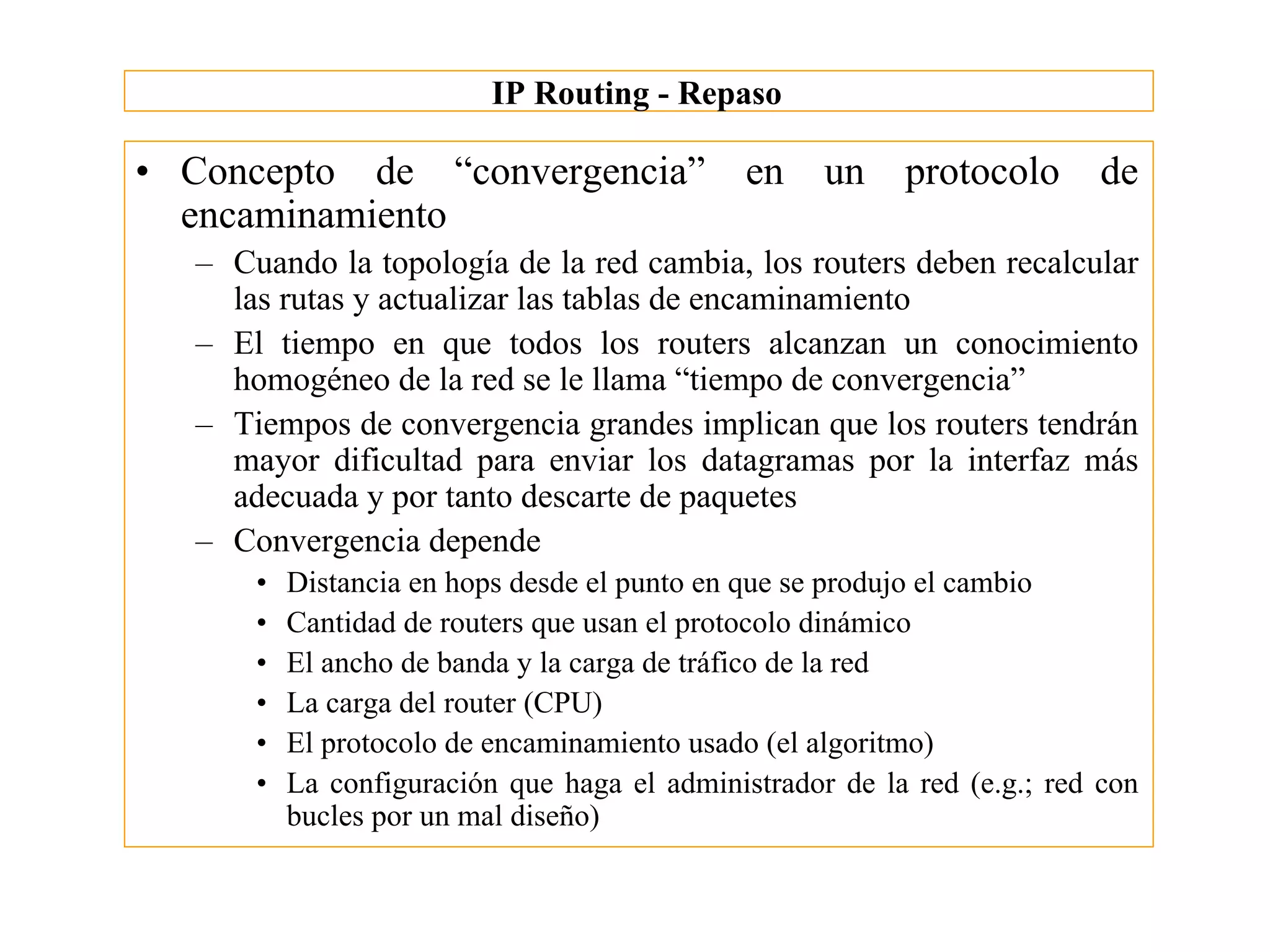 IP Routing - Repaso

• Concepto de “convergencia”                  en    un    protocolo       de
  encaminamiento
  – Cuando la topología de la red cambia, los routers deben recalcular
    las rutas y actualizar las tablas de encaminamiento
  – El tiempo en que todos los routers alcanzan un conocimiento
    homogéneo de la red se le llama “tiempo de convergencia”
  – Tiempos de convergencia grandes implican que los routers tendrán
    mayor dificultad para enviar los datagramas por la interfaz más
    adecuada y por tanto descarte de paquetes
  – Convergencia depende
      •   Distancia en hops desde el punto en que se produjo el cambio
      •   Cantidad de routers que usan el protocolo dinámico
      •   El ancho de banda y la carga de tráfico de la red
      •   La carga del router (CPU)
      •   El protocolo de encaminamiento usado (el algoritmo)
      •   La configuración que haga el administrador de la red (e.g.; red con
          bucles por un mal diseño)
 