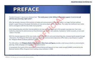 PHILIPPINE MEDIA FACTBOOK 2012




       President Corazon C. Aquino once declared that: “The media power is frail. Without the people’s support, it can be shut off




                                                             L
       with the ease of turning a light switch".




                                                          IA
       After two decades, because of the evolution of media and communication technology, media is no longer frail even without
       people’s support because the people themselves are now active players of the new media. This makes the traditional mass media
       and its convergence with the new media more powerful.




                                                       IC
       Social networking sites and other internet platforms are now an indispensable part of the people’s everyday lives. Even mass
       media has embraced this phenomenon as they themselves put up their own websites, Facebook or Twitter accounts, or even post




                                                    FF
       videos in YouTube.

       With this massive expansion of the mass media, new media platforms and social networking sites, empowering the people through


                                                  O
        information, The Philippine Information Agency, Presidential Communication Operations Office takes a step forward, to update
       the Philippine Media Factbook published in 2005.
                                                N
       This 10th edition, the Philippine Media Factbook 2012: Other Facts and Figures provides a vital resource book on communication
       planning, media campaigns and engagement of special events.
                                              U
       It incorporates the results of the nationwide functional literacy and exposure to mass media survey(FLEMMS) conducted by the
       National Statistics Office, the government leading survey institution in 2008.



       We hope that this humble publication will be of great help to you as you find your niche in this powerful age of new media.
PREFACE| PIA-Planning and Communication Research Division
 