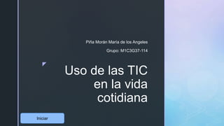 z
Uso de las TIC
en la vida
cotidiana
Piña Morán María de los Angeles
Grupo: M1C3G37-114
Iniciar
 