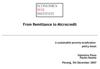 From Remittance to Microcredit



                 A sustainable poverty-eradication
                                       policy boost


                                   Valentino Piana
                                    Paulos Kesete
                      Penang, 5th December 2007
 