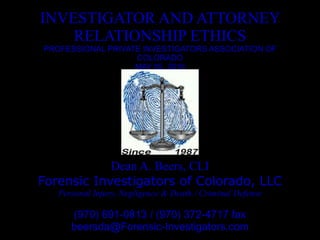 INVESTIGATOR AND ATTORNEY RELATIONSHIP ETHICS PROFESSIONAL PRIVATE INVESTIGATORS ASSOCIATION OF COLORADO MAY 05, 2010 Dean A. Beers, CLI Forensic Investigators of Colorado, LLC Personal Injury, Negligence & Death / Criminal Defense (970) 691-0813 / (970) 372-4717 fax [email_address] 