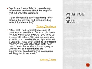  “- not clear/incomplete or contradictory
information provided about the program
(refund policy for instance)
- lack of coaching at the beginning (after
singing the contract and before starting
search for internships)”
Tatiana Dumbrava
 “I feel that I had (and still have) alot of
unanswered questions. For example I was
not told which dates I would need to be out
there until I asked. This information is vital
as without it I could not book flights/sort out
a visa etc. I have been given no information
regarding the visa other than that I need
one. I do not know where I am staying or
where I will be based during the
programme. I am hoping this information
will be given to me soon.”
Anneka Chana
 