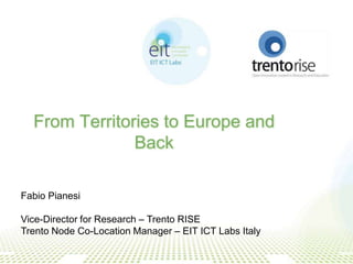 From Territories to Europe and
               Back

Fabio Pianesi

Vice-Director for Research – Trento RISE
Trento Node Co-Location Manager – EIT ICT Labs Italy
 