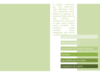 In questa premessa, più che soffermarci sulle definizioni tecni- che, vorremmo sotto- lineare la grande im- portanza della carta e del cartone: i moltissimi usi, necessari e, nello stesso tempo, molto familiari, che rendono questi prodotti parte integrante del nostro vivere quotidiano.  cenni storici e materia prima  creazioni di carta architetture di carta tipi e proprietà ricarta processo di fabbricazione 