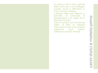 cenni storici e materia prima  3 La carta è nata in Cina, agli inizi della nostra era, e ha impiegato quindici secoli a diffondersi in tutto il mondo civilizzato. Il disegno delle varie filigrane ci permette di conoscere le peregrinazioni e le origini di un dato tipo di carta. Carta e cartone sono formati da milioni di fibre di cellulosa intrecciate fra loro e da sostanze aggiuntive quali collanti, coloranti e sostanze minerali.   
