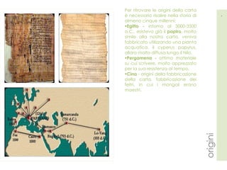 Per ritrovare le origini della carta è necessario risalire nella storia di almeno cinque millenni:  Egitto -  intorno al 3000-3500 a.C., esisteva già il  papiro , molto simile alla nostra carta, veniva fabbricato utilizzando una pianta acquatica, il cyperus papyrus, allora molto diffusa lungo il Nilo.  Pergamena -  ottimo materiale su cui scrivere, molto apprezzato per la sua resistenza al tempo .  Cina  - origini della fabbricazione della carta, fabbricazione dei feltri, in cui i mongoli erano maestri. 4 origini 