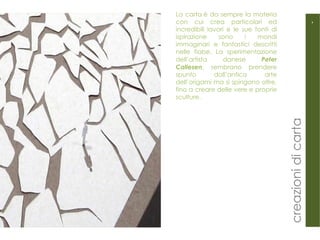 La carta è da sempre la materia con cui crea particolari ed incredibili lavori e le sue fonti di ispirazione sono i mondi immaginari e fantastici descritti nelle fiabe. La sperimentazione dell’artista danese  Peter Callesen , sembrano prendere spunto dall’antica arte dell’origami ma si spingono oltre, fino a creare delle vere e proprie sculture. 4 creazioni di carta 