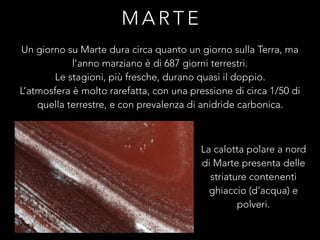 M A R T E
Un giorno su Marte dura circa quanto un giorno sulla Terra, ma
l’anno marziano è di 687 giorni terrestri.
Le stagioni, più fresche, durano quasi il doppio.
L’atmosfera è molto rarefatta, con una pressione di circa 1/50 di
quella terrestre, e con prevalenza di anidride carbonica.
La calotta polare a nord
di Marte presenta delle
striature contenenti
ghiaccio (d’acqua) e
polveri.
 