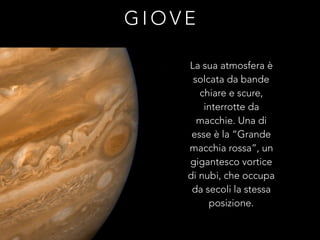 G I O V E
La sua atmosfera è
solcata da bande
chiare e scure,
interrotte da
macchie. Una di
esse è la “Grande
macchia rossa”, un
gigantesco vortice
di nubi, che occupa
da secoli la stessa
posizione.
 