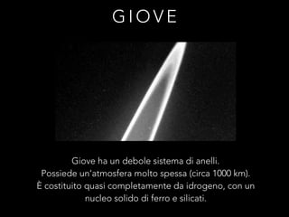 G I O V E
Giove ha un debole sistema di anelli.
Possiede un’atmosfera molto spessa (circa 1000 km).
È costituito quasi completamente da idrogeno, con un
nucleo solido di ferro e silicati.
 