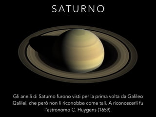 S AT U R N O
Gli anelli di Saturno furono visti per la prima volta da Galileo
Galilei, che però non li riconobbe come tali. A riconoscerli fu
l’astronomo C. Huygens (1659).
 