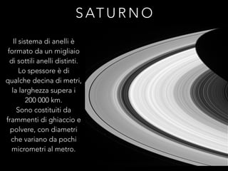 S AT U R N O
Il sistema di anelli è
formato da un migliaio
di sottili anelli distinti.
Lo spessore è di
qualche decina di metri,
la larghezza supera i
200 000 km.
Sono costituiti da
frammenti di ghiaccio e
polvere, con diametri
che variano da pochi
micrometri al metro.
 