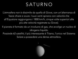 S AT U R N O
L’atmosfera non è dissimile da quella di Giove, con un’alternanza di
fasce chiare e scure. I suoi venti spirano con velocità che
all’Equatore raggiungono i 1800 km/h, cinque volte superiori alle
più alte velocità registrate su Giove).
Il pianeta è formato da un involucro di gas, che avvolge un nucleo di
idrogeno liquido.
Possiede 62 satelliti; il più interessante è Titano, l’unico nel Sistema
Solare a possedere una densa atmosfera.
 