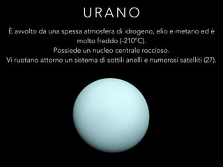 U R A N O
È avvolto da una spessa atmosfera di idrogeno, elio e metano ed è
molto freddo (-210°C).
Possiede un nucleo centrale roccioso.
Vi ruotano attorno un sistema di sottili anelli e numerosi satelliti (27).
 
