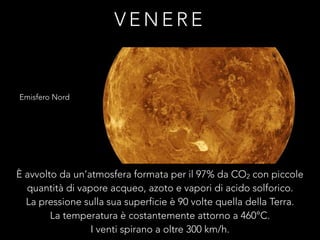 V E N E R E
Emisfero Nord
È avvolto da un’atmosfera formata per il 97% da CO2 con piccole
quantità di vapore acqueo, azoto e vapori di acido solforico.
La pressione sulla sua superficie è 90 volte quella della Terra.
La temperatura è costantemente attorno a 460°C.
I venti spirano a oltre 300 km/h.
 