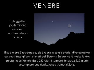 V E N E R E
Il suo moto è retrogrado, cioè ruota in senso orario, diversamente
da quasi tutti gli altri pianeti del Sistema Solare; ed è molto lento:
un giorno su Venere dura 243 giorni terrestri. Impiega 225 giorni
a compiere una rivoluzione attorno al Sole.
È l’oggetto
più luminoso
nel cielo
notturno dopo
la Luna.
 