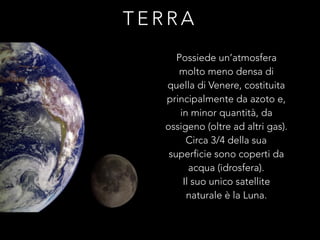 T E R R A
Possiede un’atmosfera
molto meno densa di
quella di Venere, costituita
principalmente da azoto e,
in minor quantità, da
ossigeno (oltre ad altri gas).
Circa 3/4 della sua
superficie sono coperti da
acqua (idrosfera).
Il suo unico satellite
naturale è la Luna.
 