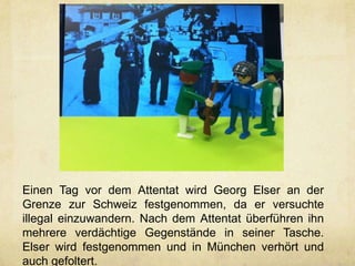 Einen Tag vor dem Attentat wird Georg Elser an der
Grenze zur Schweiz festgenommen, da er versuchte
illegal einzuwandern. Nach dem Attentat überführen ihn
mehrere verdächtige Gegenstände in seiner Tasche.
Elser wird festgenommen und in München verhört und
auch gefoltert.
 