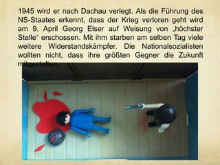 1945 wird er nach Dachau verlegt. Als die Führung des
NS-Staates erkennt, dass der Krieg verloren geht wird
am 9. April Georg Elser auf Weisung von „höchster
Stelle“ erschossen. Mit ihm starben am selben Tag viele
weitere Widerstandskämpfer. Die Nationalsozialisten
wollten nicht, dass ihre größten Gegner die Zukunft
mitgestalten.
 