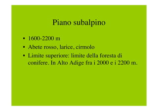 Piano subalpino
• 1600-2200 m
• Abete rosso, larice, cirmolo
• Limite superiore: limite della foresta di
  conifere. In Alto Adige fra i 2000 e i 2200 m.
 