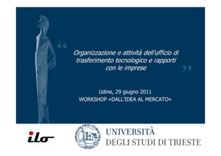 Organizzazione e attività dell’ufficio di
 trasferimento tecnologico e rapporti
           con le imprese


        Udine, 29 giugno 2011
  WORKSHOP «DALL’IDEA AL MERCATO»
 