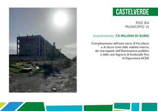 Castelverde
PDZ B4
MUNICIPIO VI
Investimento: 7,5 MILIONI DI EURO
Completamento dell’asse viario diVia Liberti
e di alcuni tratti della viabilità interna,
dei marciapiedi, dell’illuminazione pubblica
e della rete fognaria di fondovalle fino
al Depuratore ACEA
 