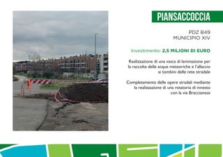 PiAnsaccoccia
PDZ B49
MUNICIPIO XIV
Investimento: 2,5 MILIONI DI EURO
Realizzazione di una vasca di laminazione per
la raccolta delle acque meteoriche e l’allaccio
ai tombini delle rete stradale
Completamento delle opere stradali mediante
la realizzazione di una rotatoria di innesto
con la via Braccianese
 