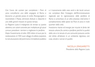 Con l’avvio dei cantieri per completare i Piani di
zona cancelliamo una delle vergogne di Roma e
facciamo un grande passo di civiltà. Ricongiungere e
riconnettere il Paese, eliminare fratture e disparità è
una delle grandi missioni di questo tempo.
La Regione Lazio è impegnata da tempo su questo
obiettivo, con azioni concrete per moltiplicare gli spazi
comuni, presidiare i territori e migliorare le periferie.
Dopo l’investimento di oltre 200 milioni di euro per la
realizzazione di 700 nuovi alloggi di edilizia popolare,
la ristrutturazione del patrimonio immobiliare pubblico
e il risanamento delle aree verdi e dei locali comuni
nei complessi Ater, l’impegno dell’Amministrazione
regionale per la rigenerazione delle periferie di
Roma si arricchisce di un altro prezioso intervento: il
completamento delle opere nei Piani di zona in molti
quartieri della città.
Investiamo risorse ed energie per ricucire le ferite del
tessuto urbano fra centro e periferie, perché la qualità
della vita e la tenuta di una comunità passano anche
dal diritto all’abitare in un ambiente dignitoso, con
case, strade e servizi di qualità.
NICOLA ZINGARETTI
Presidente della Regione Lazio
 