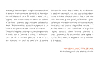Partono gli interventi per il completamento dei Piani
di zona in diversi quadranti della città di Roma con
un investimento di circa 56 milioni di euro, che la
Regione Lazio ha recuperato nell’ambito del decreto
“Cura Italia”. Si tratta degli interventi del secondo
Peep, il Piano di edilizia economico popolare, in cui
molte opere pubbliche sono rimaste incompiute.
Ora sarà la Regione Lazio,dopo la firma del protocollo
di intesa con il Comune di Roma, a realizzare i
lavori di urbanizzazione primaria e secondaria
che mancano da circa 15 anni. Con le somme
derivanti dai ribassi d’asta, inoltre, che mediamente
si attestano intorno al 30%, sarà possibile realizzare
anche interventi di ristoro urbano, vale a dire aree
verdi attrezzate, parchi giochi per bambini e piste
ciclabili per valorizzare il decoro e la qualità urbana,
restituendo così “dignità” alle periferie romane. 
Stiamo lavorando per aumentare e migliorare
l’offerta abitativa, senza ulteriore consumo di
suolo, garantendo la sostenibilità delle opere e
riqualificando zone che vengono sottratte all’incuria
e al degrado.
MASSIMILIANO VALERIANI
Assessore regionale alle Politiche Abitative
 