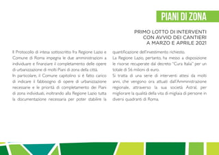 Il Protocollo di intesa sottoscritto fra Regione Lazio e
Comune di Roma impegna le due amministrazioni a
individuare e finanziare il completamento delle opere
di urbanizzazione di molti Piani di zona della città.
In particolare, il Comune capitolino si è fatto carico
di indicare il fabbisogno di opere di urbanizzazione
necessarie e le priorità di completamento dei Piani
di zona individuati, inoltrando alla Regione Lazio tutta
la documentazione necessaria per poter stabilire la
quantificazione dell’investimento richiesto.
La Regione Lazio, pertanto, ha messo a disposizione
le risorse recuperate dal decreto “Cura Italia” per un
totale di 56 milioni di euro.
Si tratta di una serie di interventi attesi da molti
anni, che vengono ora attuati dall’Amministrazione
regionale, attraverso la sua società Astral, per
migliorare la qualità della vita di migliaia di persone in
diversi quadranti di Roma.
PIANI DI ZONA
PRIMO LOTTO DI INTERVENTI
CON AVVIO DEI CANTIERI
A MARZO E APRILE 2021
 