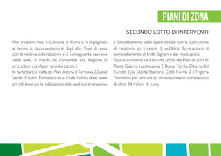 PIANI DI ZONA
SECONDO LOTTO DI INTERVENTI
Nei prossimi mesi il Comune di Roma si è impegnato
a fornire la documentazione degli altri Piani di zona,
con le relative autorizzazioni e la conseguente cessione
delle aree, in modo da consentire alla Regione di
procedere con l’apertura dei cantieri.
In particolare,si tratta dei Piani di zona diTorresina 2,Castel
Verde, Cesano, Piansaccoccia e Colle Fiorito, dove sono
previstilavoriperlarealizzazionedellevaschedilaminazione,
il completamento delle opere stradali con la costruzione
di rotatorie, gli impianti di pubblica illuminazione, il
completamento di tratti fognari e dei marciapiedi.
Successivamente sarà la volta anche dei Piani di zona di
Ponte Galeria, Lunghezzina 2, Rocca Fiorita, Osteria del
Curato 2, La Storta Stazione, Colle Fiorito 2 e Trigoria
Trandafilo per arrivare ad un investimento complessivo
di oltre 30 milioni di euro.
 