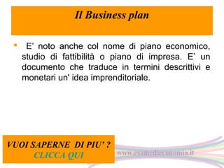 Il Business plan
 E’ noto anche col nome di piano economico,
studio di fattibilità o piano di impresa. E’ un
documento che traduce in termini descrittivi e
monetari un' idea imprenditoriale.

VUOI SAPERNE DI PIU’ ?
CLICCA QUI

 