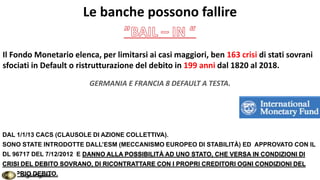Le banche possono fallire
Il Fondo Monetario elenca, per limitarsi ai casi maggiori, ben 163 crisi di stati sovrani
sfociati in Default o ristrutturazione del debito in 199 anni dal 1820 al 2018.
GERMANIA E FRANCIA 8 DEFAULT A TESTA.
DAL 1/1/13 CACS (CLAUSOLE DI AZIONE COLLETTIVA).
SONO STATE INTRODOTTE DALL’ESM (MECCANISMO EUROPEO DI STABILITÀ) ED APPROVATO CON IL
DL 96717 DEL 7/12/2012 E DANNO ALLA POSSIBILITÀ AD UNO STATO, CHE VERSA IN CONDIZIONI DI
CRISI DEL DEBITO SOVRANO, DI RICONTRATTARE CON I PROPRI CREDITORI OGNI CONDIZIONI DEL
PROPRIO DEBITO.SergioPagnini
 