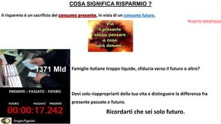 COSA SIGNIFICA RISPARMIO ?
Il risparmio è un sacrificio del , in vista di un consumo futuro.
Famiglie italiane troppo liquide, sfiducia verso il futuro o altro?
Devi solo riappropriarti della tua vita e distinguere la differenza fra
presente passato e futuro.
Ricordarti che sei solo futuro.
1371 Mld
SergioPagnini
 