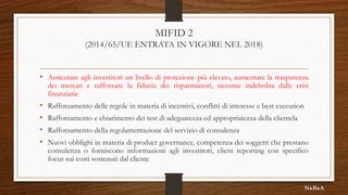 MIFID 2
(2014/65/UE ENTRATA IN VIGORE NEL 2018)
• Assicurare agli investitori un livello di protezione più elevato, aumentare la trasparenza
dei mercati e rafforzare la fiducia dei risparmiatori, siccome indebolita dalle crisi
finanziarie
• Rafforzamento delle regole in materia di incentivi, conflitti di interesse e best execution
• Rafforzamento e chiarimento dei test di adeguatezza ed appropriatezza della clientela
• Rafforzamento della regolamentazione del servizio di consulenza
• Nuovi obblighi in materia di product governance, competenza dei soggetti che prestano
consulenza o forniscono informazioni agli investitori, client reporting con specifico
focus sui costi sostenuti dal cliente
N&B&A
 