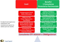 Costi
Benefici
1 Consulenza
Finanziaria-Patrimoniale
Raccolta dati : Personali,
Familiari, Patrimoniali.
Analizza
Propensione al Rischio
Stimola, Condivide, Pianifica
gli Obiettivi di Vita
x Orizzonte Temporale, Profilo
di Rischio, Rendimento Atteso
Propone Portafogli Ideali x
Singoli Obbiettivi di Vita,
Profilo di Rischio, Rend.Atteso
(Asset Allocation Temporale)
Conduce l’Investitore a
Raggiungere gli Obiettivi
Monitorando l’Andamento del
Portafoglio e l’Emotività.
Commissioni di
Consulenza Negoziazione
Acquisto/Vendita
Diritti Custodia Dossier
Spread Denaro Lettera
Acquisto/Vendita
Differenza Nav
Prezzo Negoziazione
Liquidabilità
Compensazioni Fiscali
Molto Difficoltose
Consulente-ETF Azionari e Obbligazionari
SergioPagnini
 