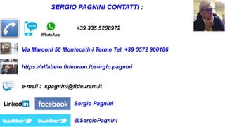 SERGIO PAGNINI CONTATTI :
+39 335 5208972
e-mail : spagnini@fideuram.it
https://alfabeto.fideuram.it/sergio.pagnini
@SergioPagnini
Sergio Pagnini
Via Marconi 56 Montecatini Terme Tel. +39 0572 900186
 