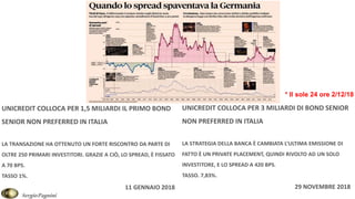 SergioPagnini
* Il sole 24 ore 2/12/18
UNICREDIT COLLOCA PER 1,5 MILIARDI IL PRIMO BOND
SENIOR NON PREFERRED IN ITALIA
LA TRANSAZIONE HA OTTENUTO UN FORTE RISCONTRO DA PARTE DI
OLTRE 250 PRIMARI INVESTITORI. GRAZIE A CIÒ, LO SPREAD, È FISSATO
A 70 BPS.
TASSO 1%.
11 GENNAIO 2018
UNICREDIT COLLOCA PER 3 MILIARDI DI BOND SENIOR
NON PREFERRED IN ITALIA
LA STRATEGIA DELLA BANCA È CAMBIATA L’ULTIMA EMISSIONE DI
FATTO È UN PRIVATE PLACEMENT, QUINDI RIVOLTO AD UN SOLO
INVESTITORE, E LO SPREAD A 420 BPS.
TASSO. 7,83%.
29 NOVEMBRE 2018
 